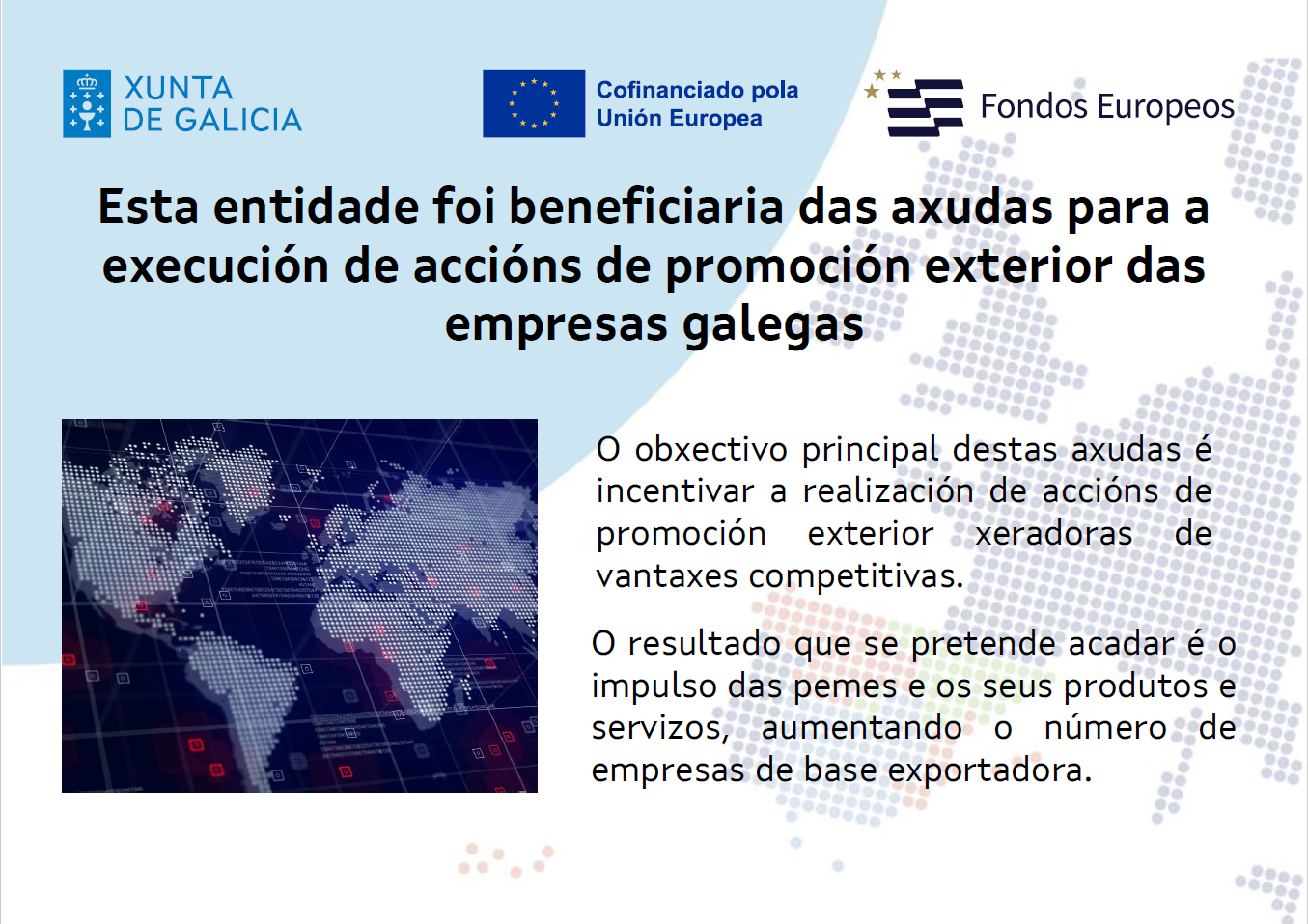 Esta entidade foi beneficiaria das axudas para execución de accións de promoción exterior das empresas galegas. O obxectivo principal destas axudas é incentivar a realización de accións de promoción exterior xeradoras de vantaxes competitivas. O resultado que se pretende acadar é o impulso das pemes e os seus produtos e servizos, aumentando o número de empresas de base exportadora.